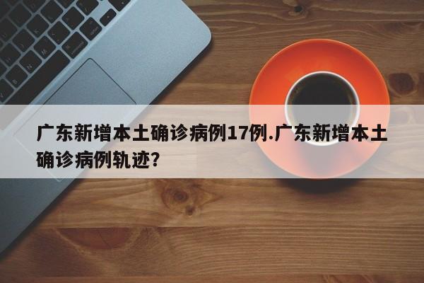 广东新增本土确诊病例17例.广东新增本土确诊病例轨迹?