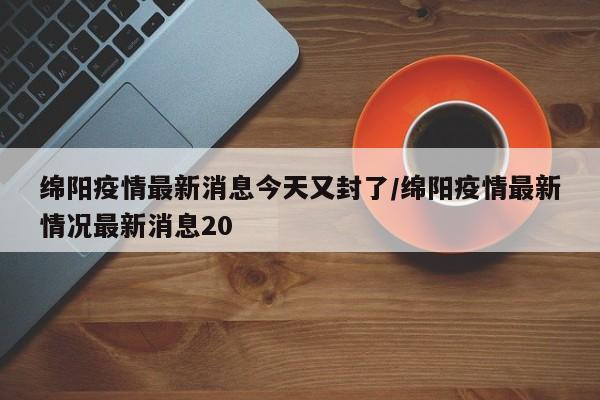 绵阳疫情最新消息今天又封了/绵阳疫情最新情况最新消息20