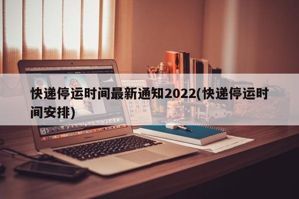 快递停运时间最新通知2022(快递停运时间安排)