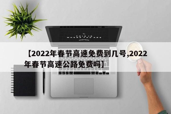 【2022年春节高速免费到几号,2022年春节高速公路免费吗】