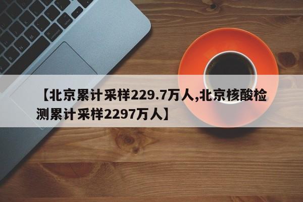 【北京累计采样229.7万人,北京核酸检测累计采样2297万人】